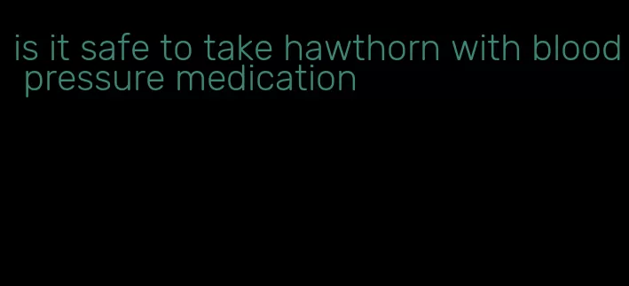 is it safe to take hawthorn with blood pressure medication