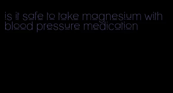 is it safe to take magnesium with blood pressure medication