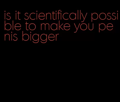 is it scientifically possible to make you penis bigger
