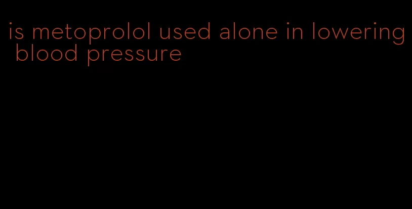 is metoprolol used alone in lowering blood pressure