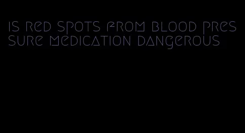 is red spots from blood pressure medication dangerous
