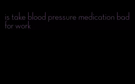 is take blood pressure medication bad for work