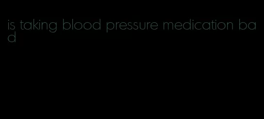 is taking blood pressure medication bad