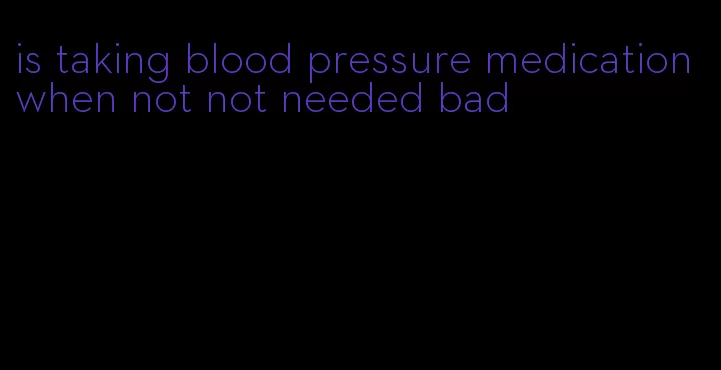 is taking blood pressure medication when not not needed bad
