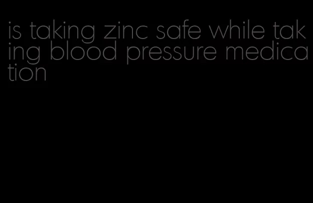 is taking zinc safe while taking blood pressure medication