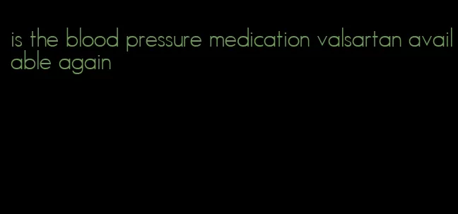 is the blood pressure medication valsartan available again