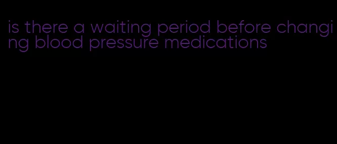 is there a waiting period before changing blood pressure medications