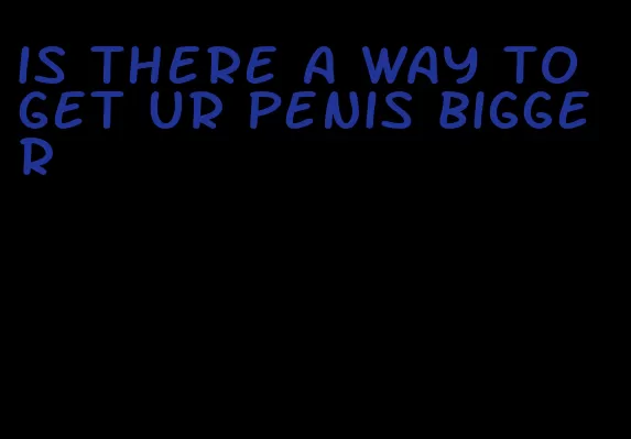 is there a way to get ur penis bigger