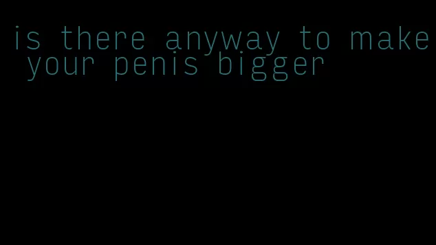 is there anyway to make your penis bigger