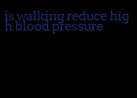 is walking reduce high blood pressure