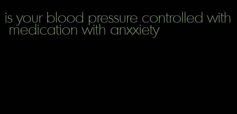is your blood pressure controlled with medication with anxxiety