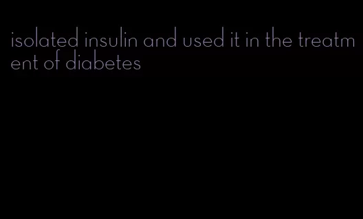 isolated insulin and used it in the treatment of diabetes