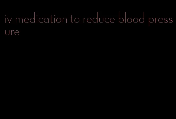 iv medication to reduce blood pressure