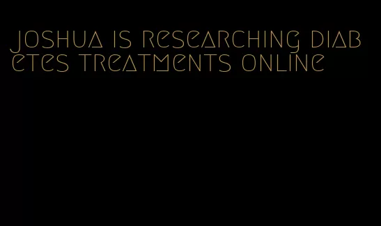joshua is researching diabetes treatments online