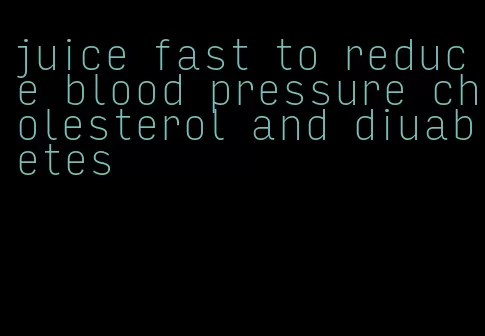 juice fast to reduce blood pressure cholesterol and diuabetes