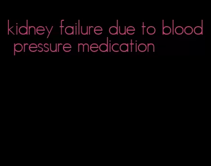 kidney failure due to blood pressure medication