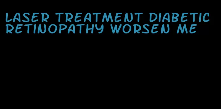 laser treatment diabetic retinopathy worsen me