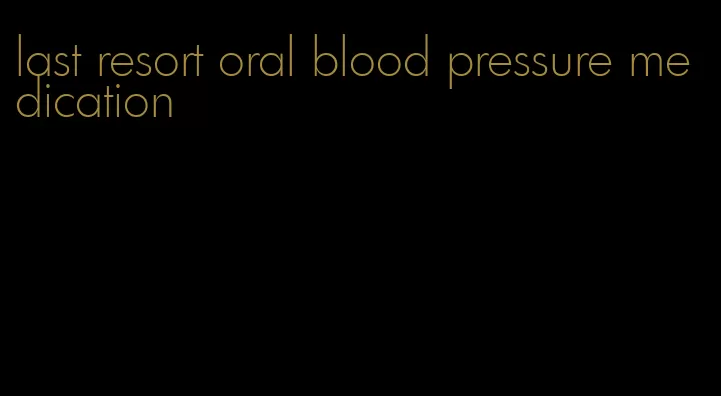last resort oral blood pressure medication