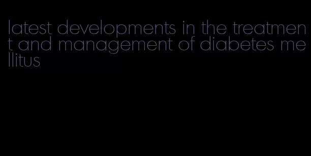 latest developments in the treatment and management of diabetes mellitus