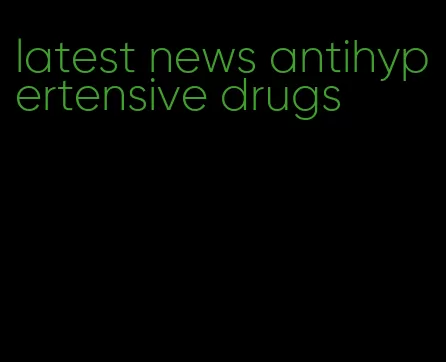 latest news antihypertensive drugs
