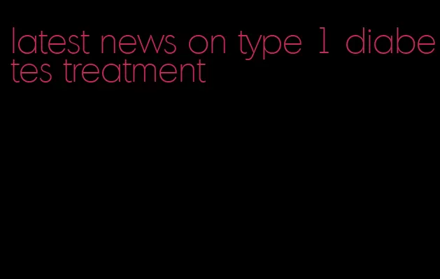 latest news on type 1 diabetes treatment