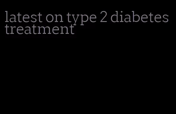 latest on type 2 diabetes treatment