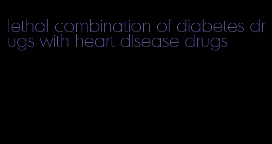 lethal combination of diabetes drugs with heart disease drugs