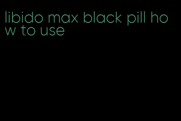 libido max black pill how to use