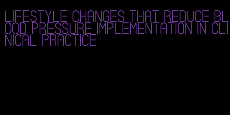 lifestyle changes that reduce blood pressure implementation in clinical practice