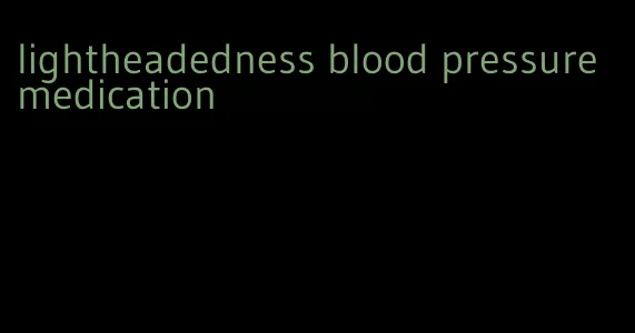 lightheadedness blood pressure medication