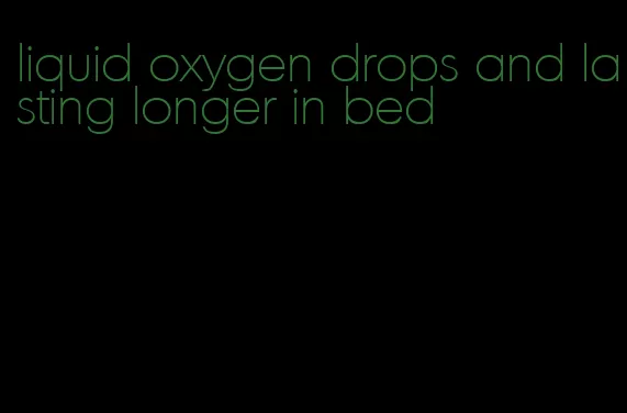 liquid oxygen drops and lasting longer in bed
