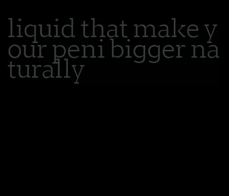 liquid that make your peni bigger naturally