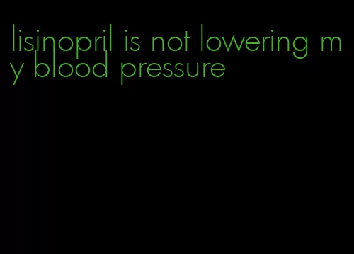 lisinopril is not lowering my blood pressure