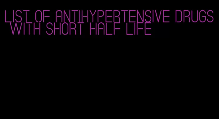 list of antihypertensive drugs with short half life