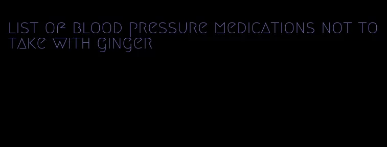 list of blood pressure medications not to take with ginger