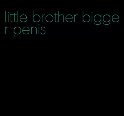 little brother bigger penis
