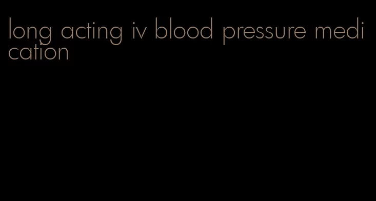 long acting iv blood pressure medication