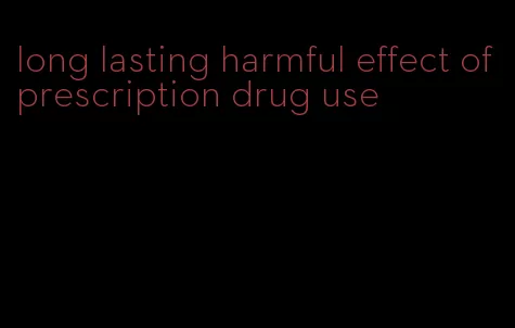 long lasting harmful effect of prescription drug use