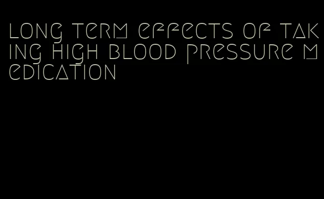 long term effects of taking high blood pressure medication