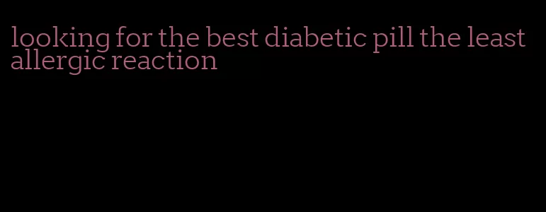 looking for the best diabetic pill the least allergic reaction