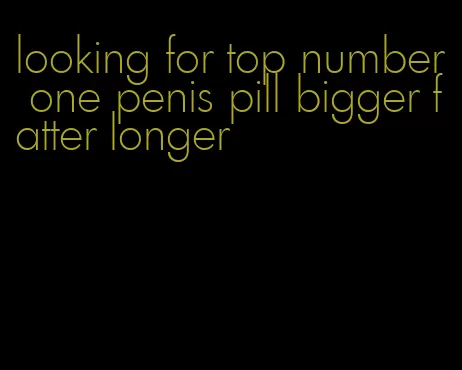 looking for top number one penis pill bigger fatter longer
