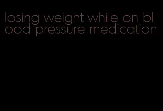 losing weight while on blood pressure medication