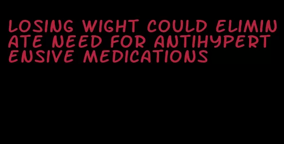 losing wight could eliminate need for antihypertensive medications