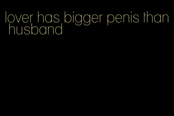 lover has bigger penis than husband