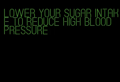 lower your sugar intake to reduce high blood pressure