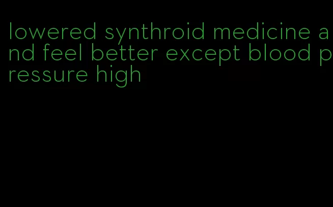 lowered synthroid medicine and feel better except blood pressure high