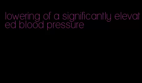 lowering of a significantly elevated blood pressure