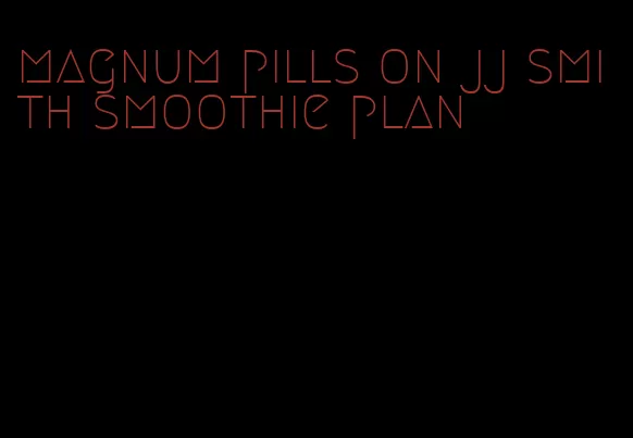 magnum pills on jj smith smoothie plan