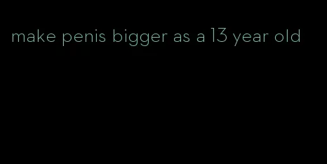 make penis bigger as a 13 year old