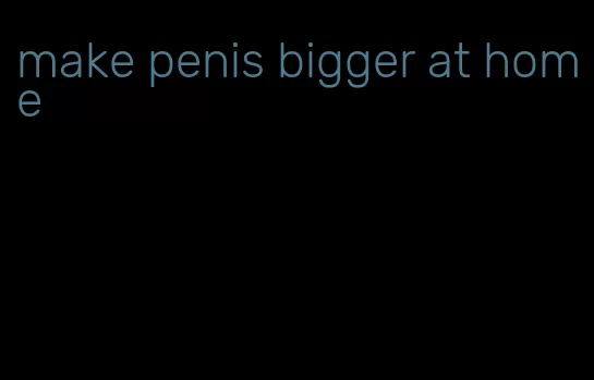 make penis bigger at home